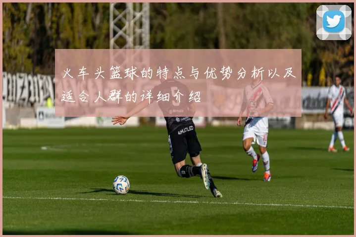 火车头篮球的特点与优势分析以及适合人群的详细介绍