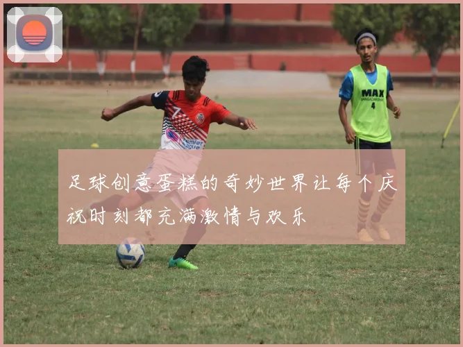 足球创意蛋糕的奇妙世界让每个庆祝时刻都充满激情与欢乐