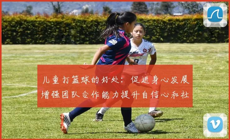 儿童打篮球的好处：促进身心发展增强团队合作能力提升自信心和社交技巧