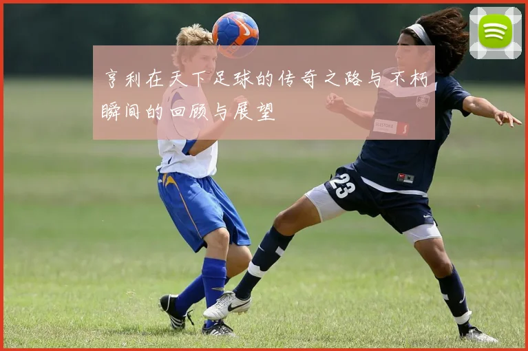 亨利在天下足球的传奇之路与不朽瞬间的回顾与展望