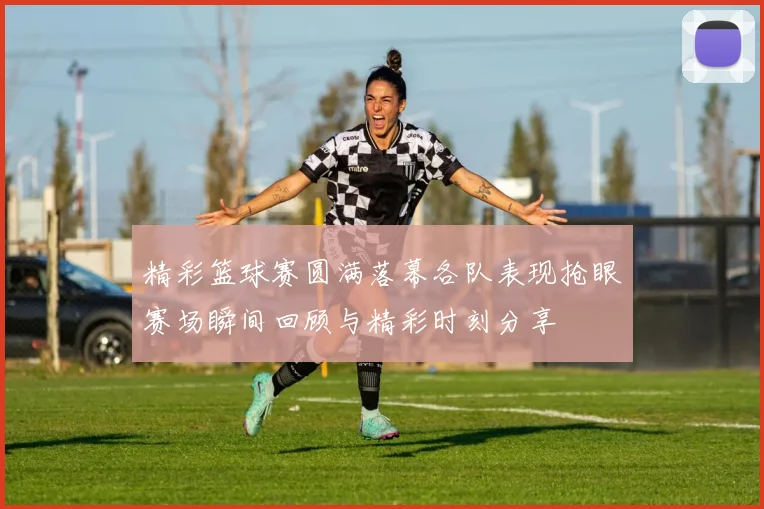 精彩篮球赛圆满落幕各队表现抢眼赛场瞬间回顾与精彩时刻分享