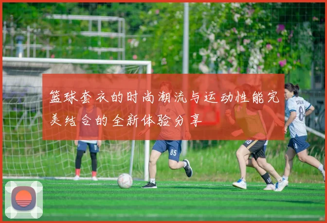 篮球套衣的时尚潮流与运动性能完美结合的全新体验分享