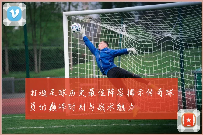 打造足球历史最佳阵容揭示传奇球员的巅峰时刻与战术魅力