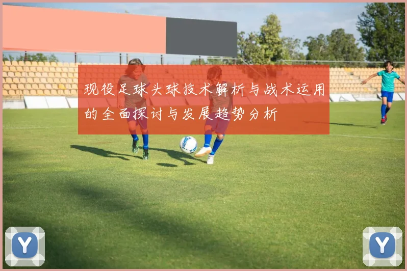 现役足球头球技术解析与战术运用的全面探讨与发展趋势分析