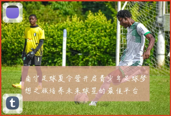 南宁足球夏令营开启青少年足球梦想之旅培养未来球星的最佳平台