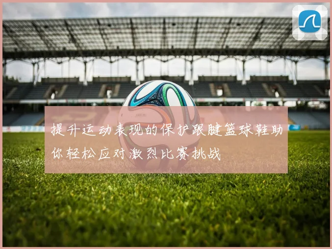 提升运动表现的保护跟腱篮球鞋助你轻松应对激烈比赛挑战