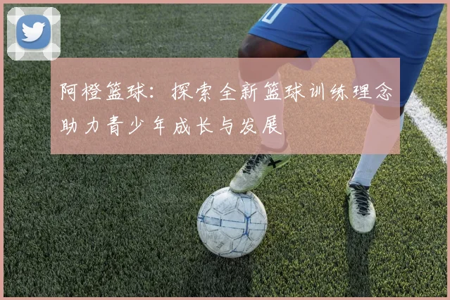 阿橙篮球：探索全新篮球训练理念助力青少年成长与发展